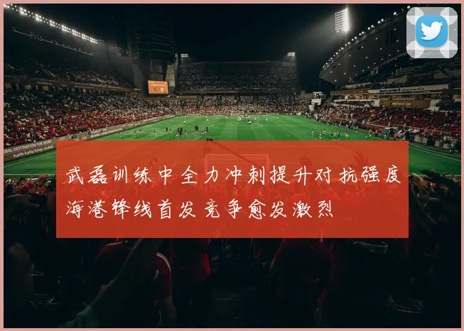 武磊训练中全力冲刺提升对抗强度海港锋线首发竞争愈发激烈
