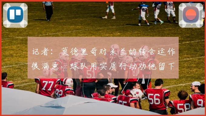 记者：莫德里奇对米兰的转会运作很满意，球队用实质行动劝他留下