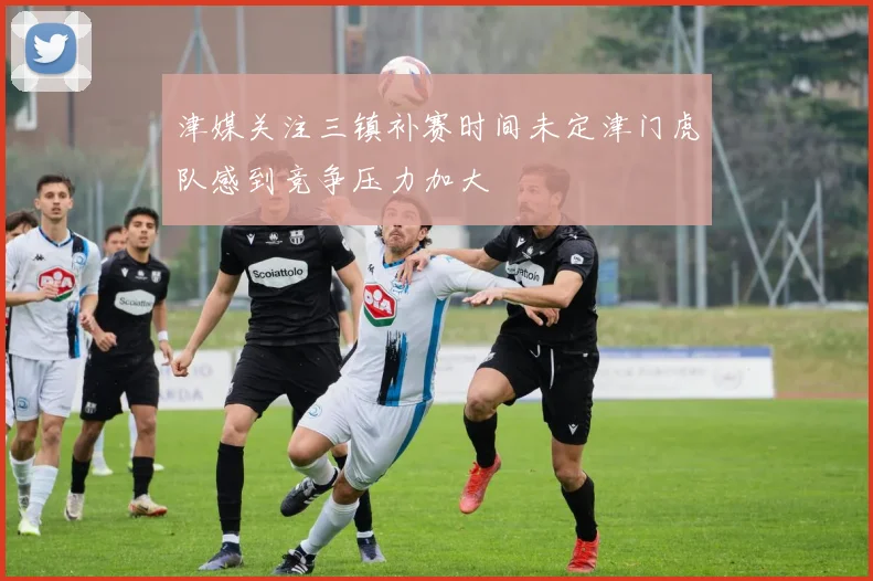 津媒关注三镇补赛时间未定津门虎队感到竞争压力加大
