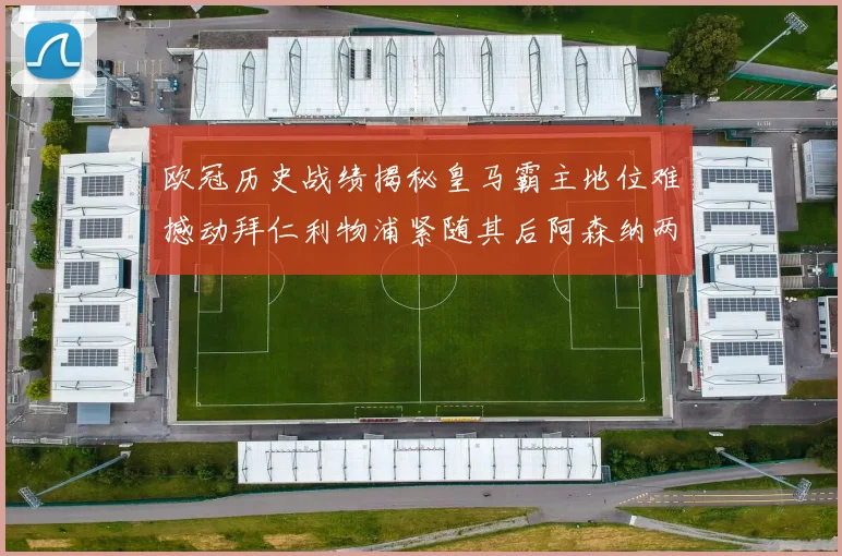 欧冠历史战绩揭秘皇马霸主地位难撼动拜仁利物浦紧随其后阿森纳两度闯入决赛